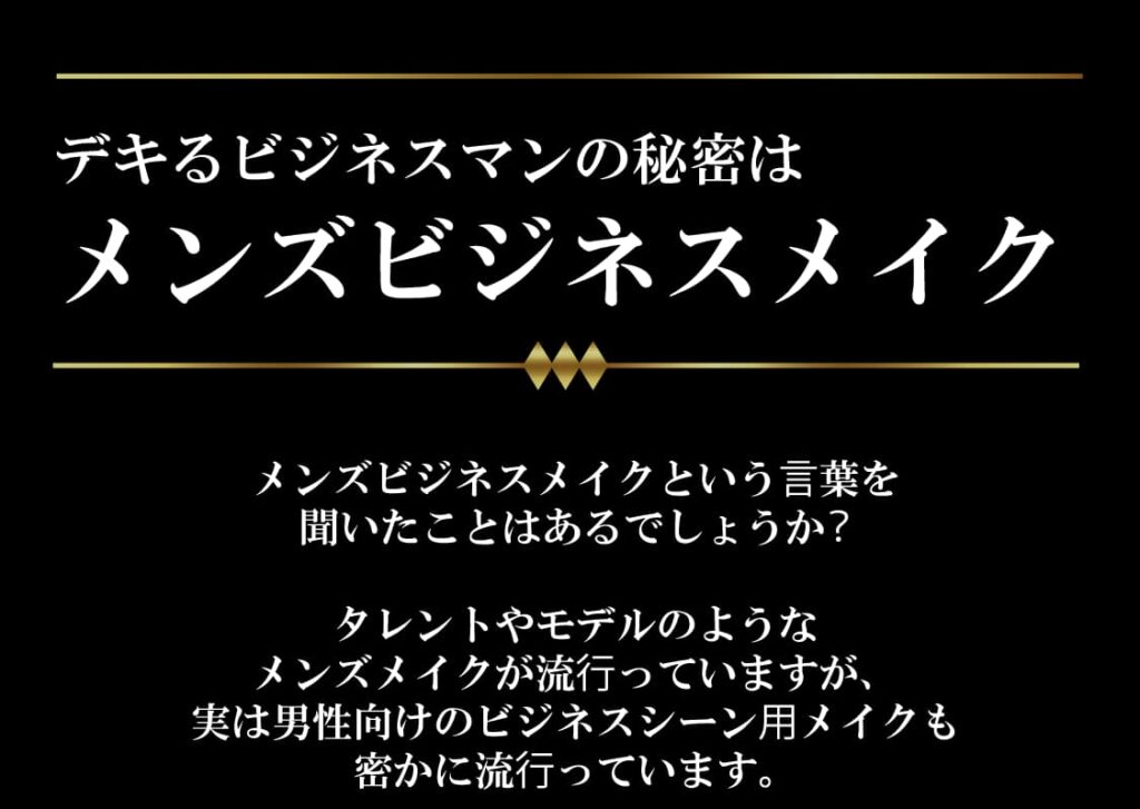 できるビジネスマンの秘密はメンズビジネスメイク
メンズビジネスメイクという⾔葉を
聞いたことはあるでしょうか？

タレントやモデルのような
メンズメイクが流⾏っていますが、
実は男性向けのビジネスシーン⽤メイクも
密かに流⾏っています。

周りの⼈に気づかれないようなメイクですので、
⾝の回りの営業担当や部⻑、役員、経営者は
もう始めているかもしれません。

メンズビジネスメイクをすれば、
内緒で肌荒れやクマ、くすみなどをカバーし、
きれいで健康的な肌に⾒せることで、
⾃信を持つことができたり、
お客様に良い印象を持ってもらうことが可能となります。

商談の成功率も変わってくるでしょう。

さっそくメンズビジネスメイクを始めましょう！