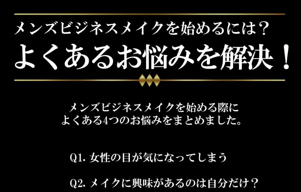 メンズビジネスメイクを始めるには？よくあるお悩みを解決。
メンズビジネスメイクを始める際に
よくある4つのお悩みをまとめました。
Q1. 女性の目が気になってしまう

Q2. メイクに興味があるのは自分だけ？

Q3. 独学だと難しい？

Q4. お店で相談しづらい