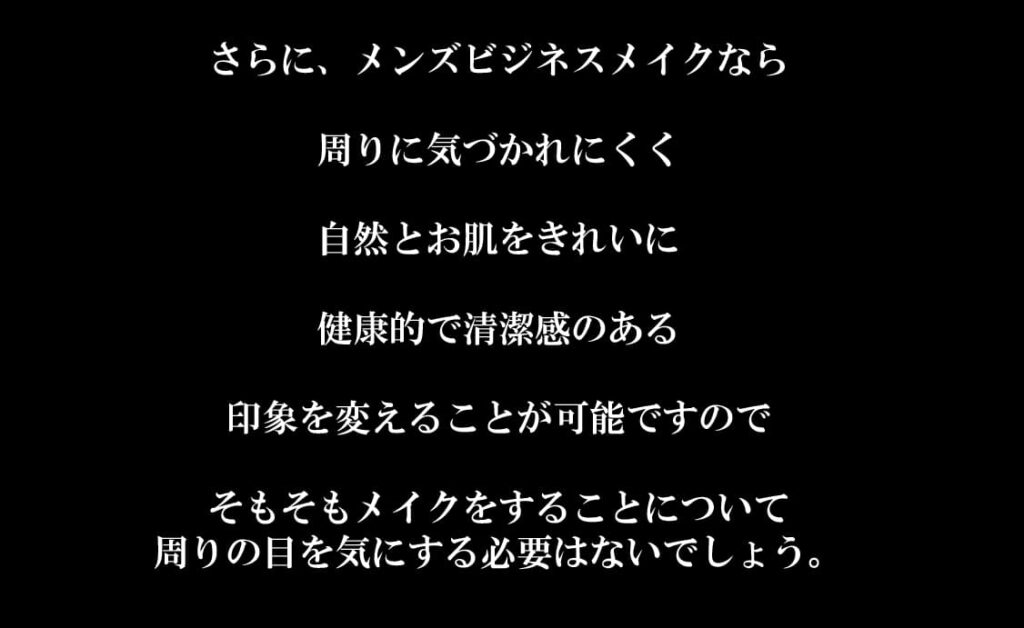 さらに、メンズビジネスメイクなら

周りに気づかれにくく

自然とお肌をきれいに

健康的で清潔感のある

印象を変えることが可能ですので

そもそもメイクをすることについて
周りの目を気にする必要はないでしょう。
