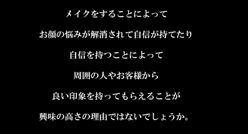 メイクをすることによって

お顔の悩みが解消されて自信が持てたり

自信を持つことによって

周囲の人やお客様から

良い印象を持ってもらえることが

興味の高さの理由ではないでしょうか。