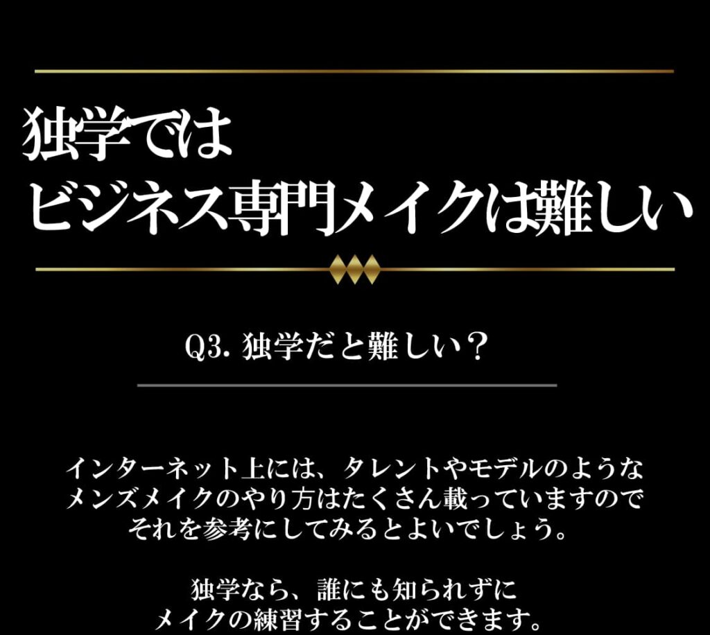 独学ではビジネス専門メイクは難しい
Q3.独学だと難しい？
ンターネット上には、タレントやモデルのような
メンズメイクのやり⽅はたくさん載っていますので
それを参考にしてみるとよいでしょう。

独学なら、誰にも知られずに
メイクの練習することができます。