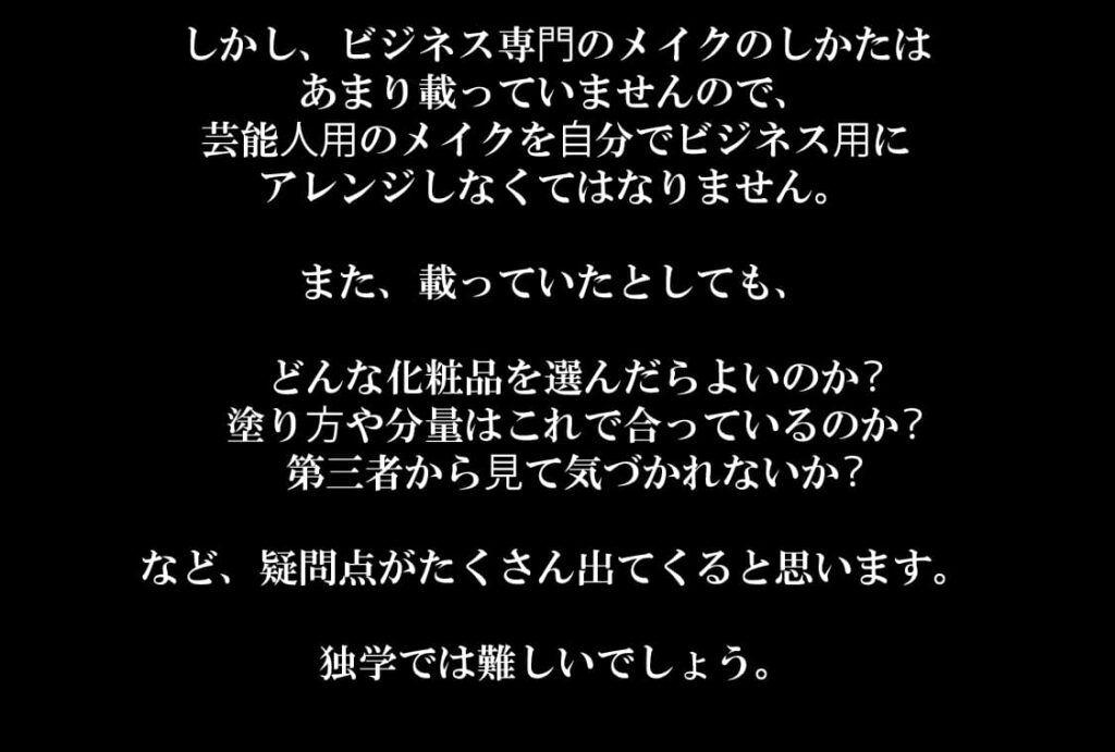 しかし、ビジネス専⾨のメイクのしかたは
あまり載っていませんので、
芸能⼈⽤のメイクを⾃分でビジネス⽤に
アレンジしなくてはなりません。

また、載っていたとしても、

 どんな化粧品を選んだらよいのか？
 塗り⽅や分量はこれで合っているのか？
 第三者から⾒て気づかれないか？

など、疑問点がたくさん出てくると思います。

独学では難しいでしょう。