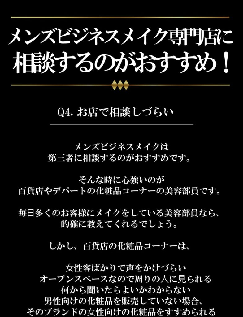 メンズビジネスメイク専門店に相談するのがおすすめ！
Q4.お店で相談しづらい
メンズビジネスメイクは
第三者に相談するのがおすすめです。

そんな時に心強いのが
百貨店やデパートの化粧品コーナーの美容部員です。

毎⽇多くのお客様にメイクをしている美容部員なら、
的確に教えてくれるでしょう。

しかし、百貨店の化粧品コーナーは、

 ⼥性客ばかりで声をかけづらい
 オープンスペースなので周りの⼈に⾒られる
 何から聞いたらよいかわからない
 男性向けの化粧品を販売していない場合、
そのブランドの⼥性向けの化粧品をすすめられる