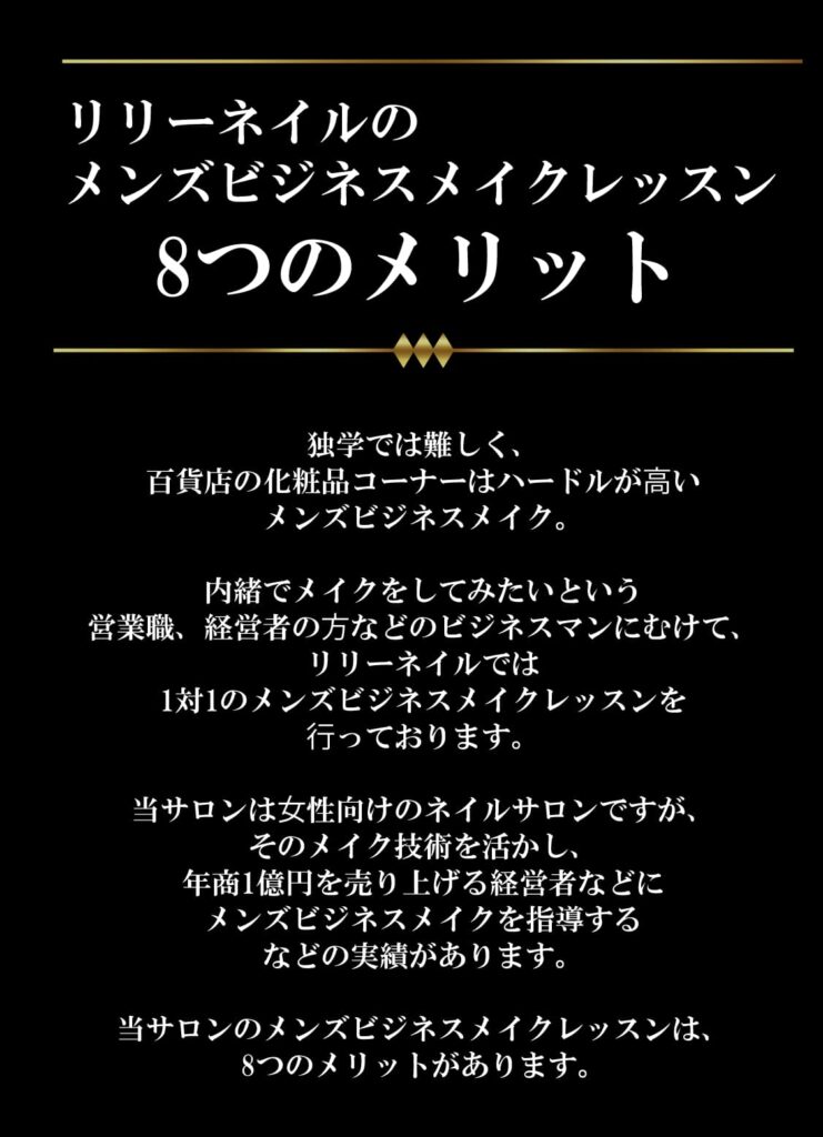 リリーネイルのメンズビジネスメイクレッスン8つのメリット
独学では難しく、
百貨店の化粧品コーナーはハードルが⾼い
メンズビジネスメイク。

内緒でメイクをしてみたいという
営業職、経営者の⽅などのビジネスマンにむけて、
リリーネイルでは
1対1のメンズビジネスメイクレッスンを
⾏っております。

当サロンは⼥性向けのネイルサロンですが、
そのメイク技術を活かし、
年商1億円を売り上げる経営者などに
メンズビジネスメイクを指導する
などの実績があります。

当サロンのメンズビジネスメイクレッスンは、
8つのメリットがあります。