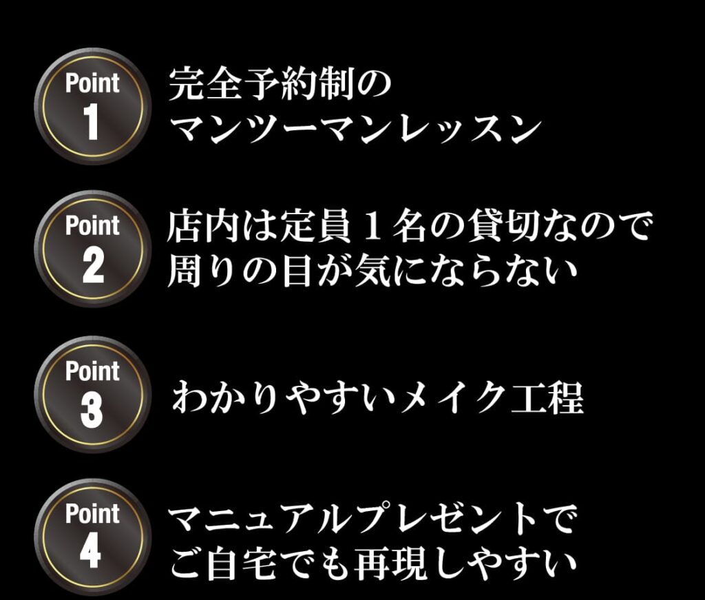 完全予約制のマンツーマンレッスン
店内は定員１名の貸切なので周りの目が気にならない
わかりやすいメイク工程
マニュアルプレゼントで
ご自宅でも再現しやすい