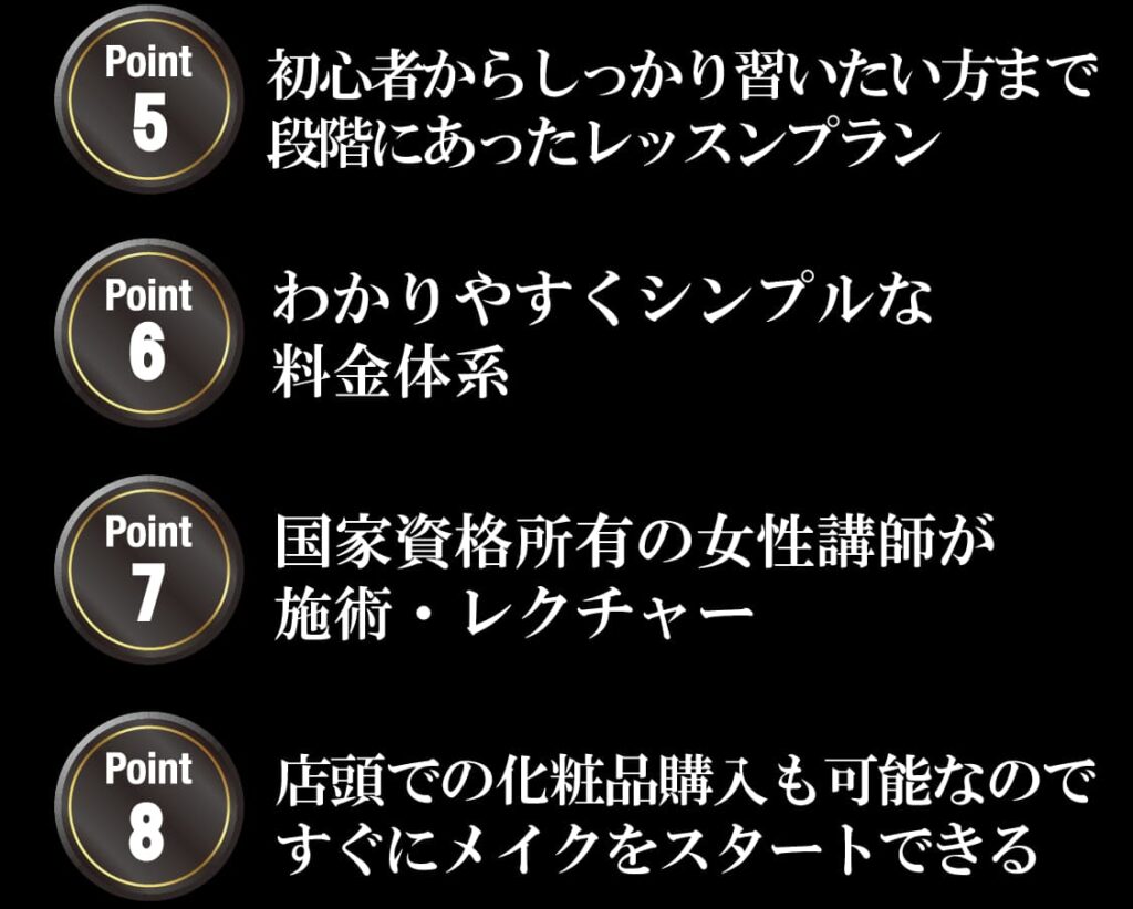 初心者からしっかり習いたい方まで
段階にあったレッスンプラン
わかりやすくシンプルな
料金体系
国家資格所有の女性講師が
施術・レクチャー
店頭での化粧品購入も可能なので
すぐにメイクをスタートできる