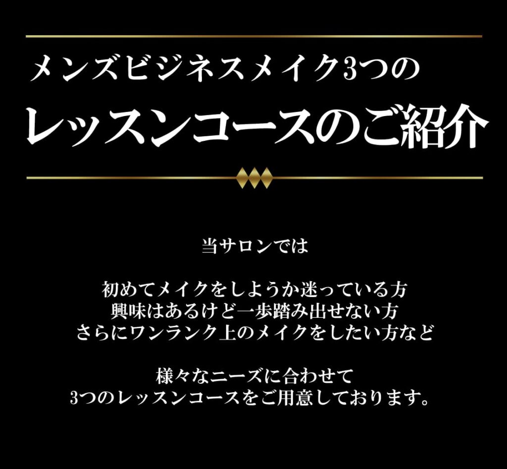 メンズビジネスメイク3つのレッスンコースのご紹介
当サロンでは

初めてメイクをしようか迷っている方
興味はあるけど一歩踏み出せない方
さらにワンランク上のメイクをしたい方など

様々なニーズに合わせて
3つのレッスンコースをご用意しております。
