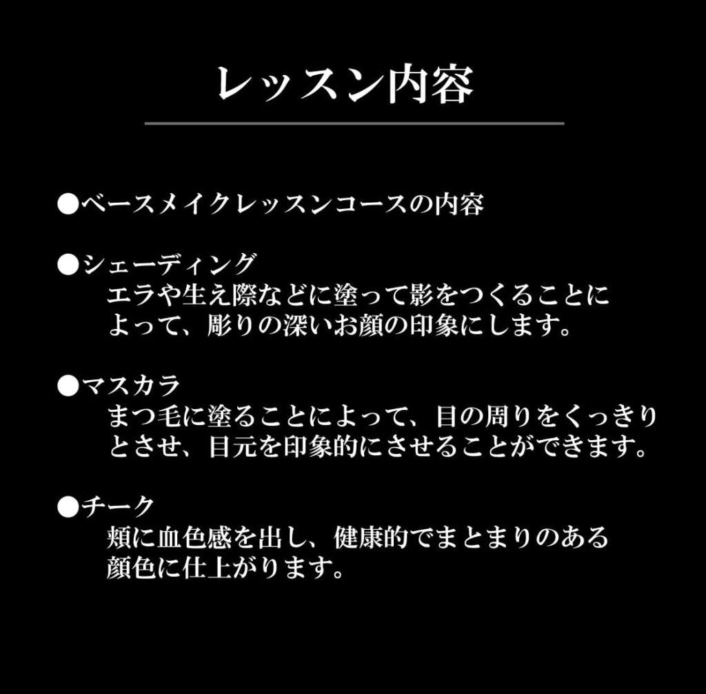 レッスン内容
●ベースメイクレッスンコースの内容

●シェーディング
　　エラや生え際などに塗って影をつくることに
　　よって、彫りの深いお顔の印象にします。

●マスカラ	
　　まつ毛に塗ることによって、目の周りをくっきり
　　とさせ、目元を印象的にさせることができます。

●チーク	
　　頬に血色感を出し、健康的でまとまりのある
　　顔色に仕上がります。