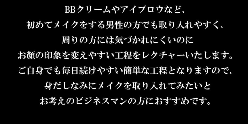 BBクリームやアイブロウなど、
初めてメイクをする男性の方でも取り入れやすく、
周りの方には気づかれにくいのに
お顔の印象を変えやすい工程をレクチャーいたします。
ご自身でも毎日続けやすい簡単な工程となりますので、
身だしなみにメイクを取り入れてみたいと
お考えのビジネスマンの方におすすめです