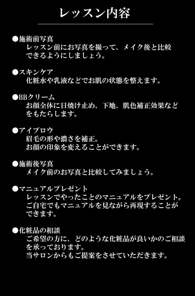 レッスン内容
●施術前写真	
　　レッスン前にお写真を撮って、メイク後と比較
　　できるようにしましょう。

●スキンケア	
　　化粧水や乳液などでお肌の状態を整えます。

●BBクリーム	
　　お顔全体に日焼け止め、下地、肌色補正効果など
　　をもたらします。

●アイブロウ	
　　眉毛の形や濃さを補正。
　　お顔の印象を変えることができます。

●施術後写真	
　　メイク前のお写真と比較してみましょう。

●マニュアルプレゼント	
　　レッスンでやったことのマニュアルをプレゼント。
　　ご自宅でもマニュアルを見ながら再現することが
　　できます。

●化粧品の相談	
　　ご希望の方に、どのような化粧品が良いかのご相談
　　を承っております。
　　当サロンからもご提案をさせていただきます。