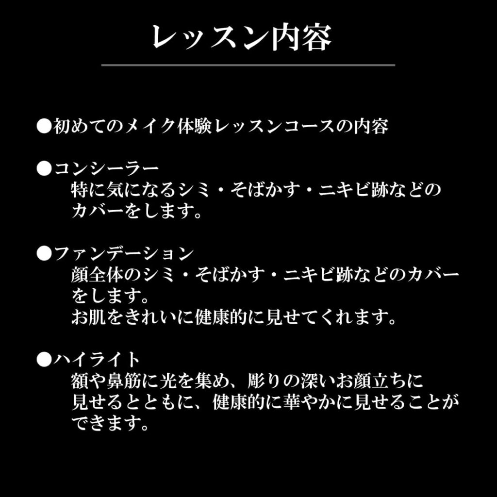 レッスン内容
●初めてのメイク体験レッスンコースの内容

●コンシーラー	
　　特に気になるシミ・そばかす・ニキビ跡などの
　　カバーをします。

●ファンデーション	
　　顔全体のシミ・そばかす・ニキビ跡などのカバー
　　をします。
　　お肌をきれいに健康的に見せてくれます。

●ハイライト	
　　額や鼻筋に光を集め、彫りの深いお顔立ちに
　　見せるとともに、健康的に華やかに見せることが
　　できます。