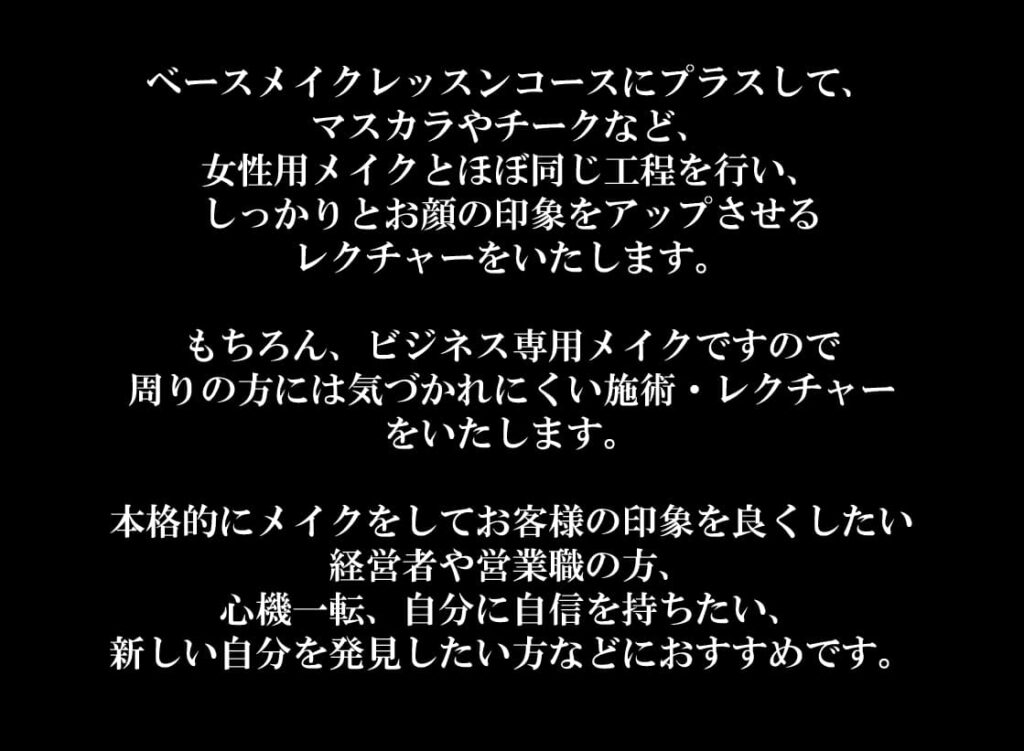 ベースメイクレッスンコースにプラスして、
マスカラやチークなど、
女性用メイクとほぼ同じ工程を行い、
しっかりとお顔の印象をアップさせる
レクチャーをいたします。

もちろん、ビジネス専用メイクですので
周りの方には気づかれにくい施術・レクチャー
をいたします。

本格的にメイクをしてお客様の印象を良くしたい
経営者や営業職の方、
心機一転、自分に自信を持ちたい、
新しい自分を発見したい方などにおすすめです。