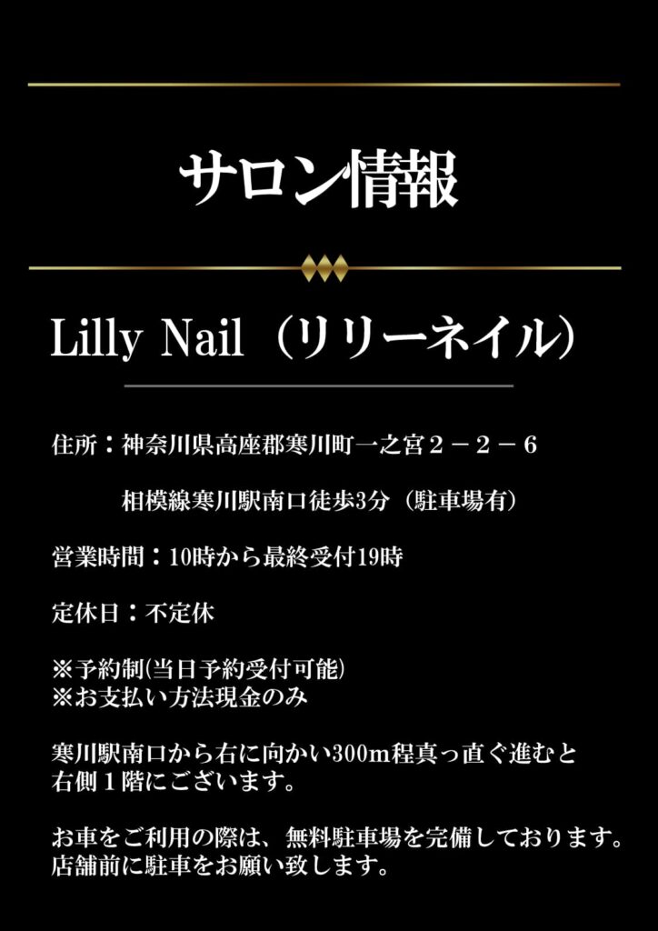 サロン情報
LIlly　Nail（リリーネイル）
住所：神奈川県高座郡寒川町一之宮２－２－６

　　　相模線寒川駅南口徒歩3分（駐車場有）

営業時間：10時から最終受付19時

定休日：不定休

※予約制(当日予約受付可能)
※お支払い方法現金のみ

寒川駅南口から右に向かい300ｍ程真っ直ぐ進むと
右側１階にございます。

お車をご利用の際は、無料駐車場を完備しております。
店舗前に駐車をお願い致します。